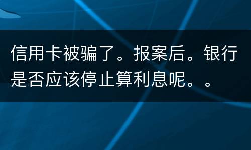 信用卡被骗了。报案后。银行是否应该停止算利息呢。。
