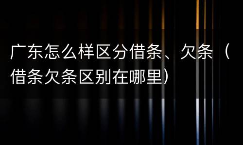 广东怎么样区分借条、欠条（借条欠条区别在哪里）
