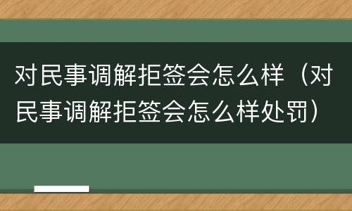 对民事调解拒签会怎么样（对民事调解拒签会怎么样处罚）