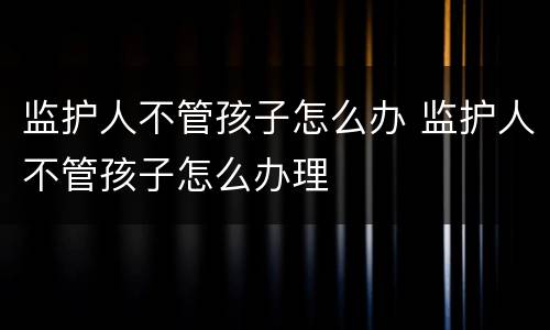 监护人不管孩子怎么办 监护人不管孩子怎么办理