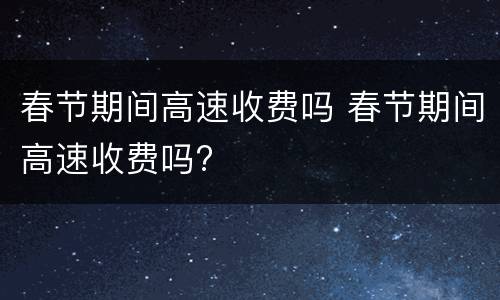 春节期间高速收费吗 春节期间高速收费吗?