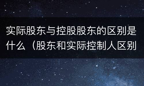 实际股东与控股股东的区别是什么（股东和实际控制人区别）