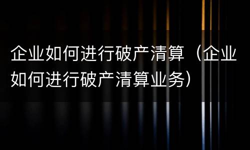 企业如何进行破产清算（企业如何进行破产清算业务）