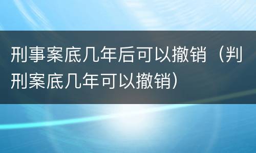 刑事案底几年后可以撤销（判刑案底几年可以撤销）