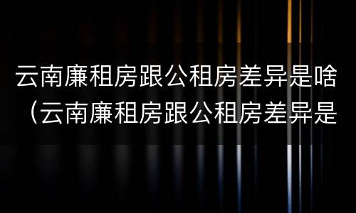 云南廉租房跟公租房差异是啥（云南廉租房跟公租房差异是啥原因）