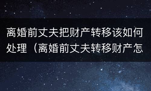 离婚前丈夫把财产转移该如何处理（离婚前丈夫转移财产怎么办）