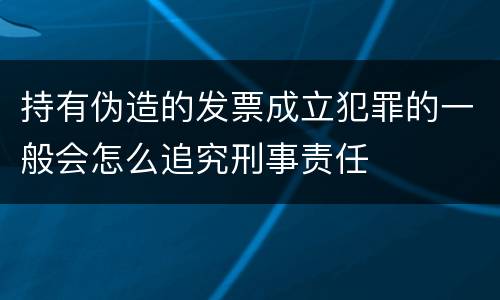 持有伪造的发票成立犯罪的一般会怎么追究刑事责任