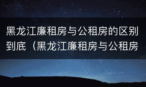 黑龙江廉租房与公租房的区别到底（黑龙江廉租房与公租房的区别到底是什么）