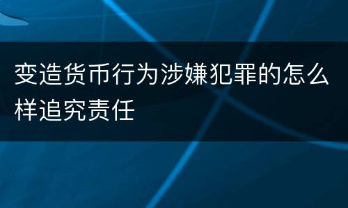 变造货币行为涉嫌犯罪的怎么样追究责任