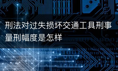 刑法对过失损坏交通工具刑事量刑幅度是怎样