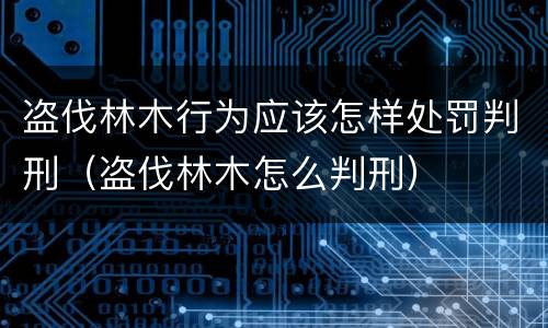 盗伐林木行为应该怎样处罚判刑（盗伐林木怎么判刑）