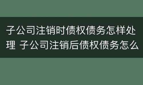 子公司注销时债权债务怎样处理 子公司注销后债权债务怎么处理