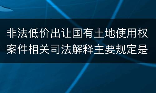 非法低价出让国有土地使用权案件相关司法解释主要规定是什么