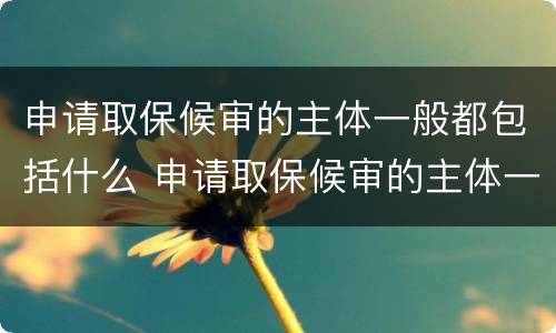 申请取保候审的主体一般都包括什么 申请取保候审的主体一般都包括什么内容