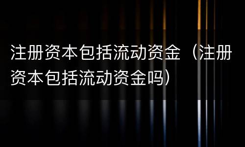 注册资本包括流动资金（注册资本包括流动资金吗）