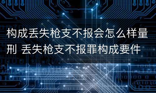 构成丢失枪支不报会怎么样量刑 丢失枪支不报罪构成要件