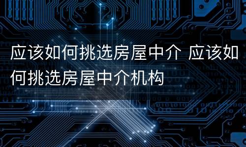 应该如何挑选房屋中介 应该如何挑选房屋中介机构