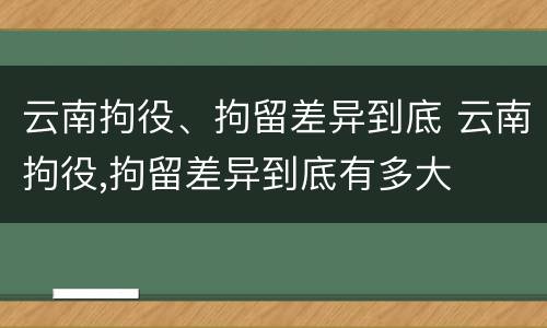 云南拘役、拘留差异到底 云南拘役,拘留差异到底有多大
