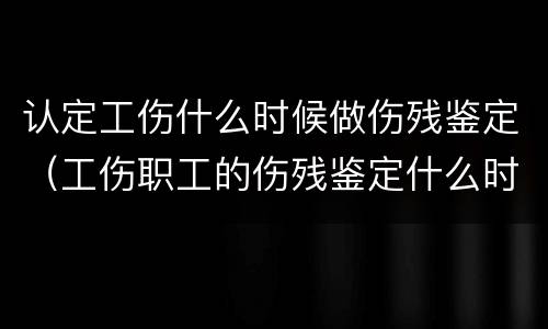 认定工伤什么时候做伤残鉴定（工伤职工的伤残鉴定什么时候做）
