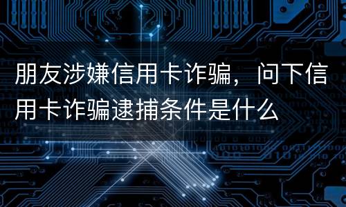 朋友涉嫌信用卡诈骗，问下信用卡诈骗逮捕条件是什么