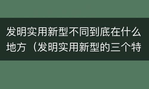 发明实用新型不同到底在什么地方（发明实用新型的三个特点）