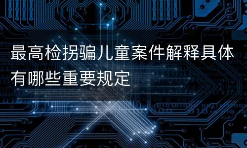 最高检拐骗儿童案件解释具体有哪些重要规定