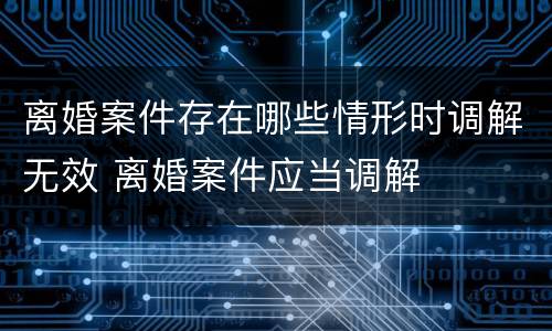 离婚案件存在哪些情形时调解无效 离婚案件应当调解