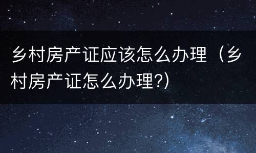 乡村房产证应该怎么办理（乡村房产证怎么办理?）