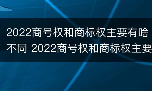 2022商号权和商标权主要有啥不同 2022商号权和商标权主要有啥不同呢