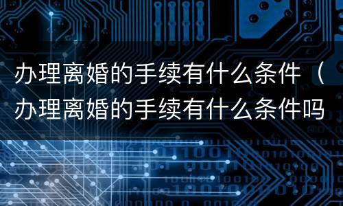 办理离婚的手续有什么条件（办理离婚的手续有什么条件吗）