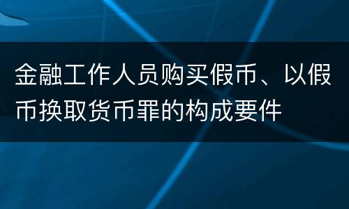 金融工作人员购买假币、以假币换取货币罪的构成要件