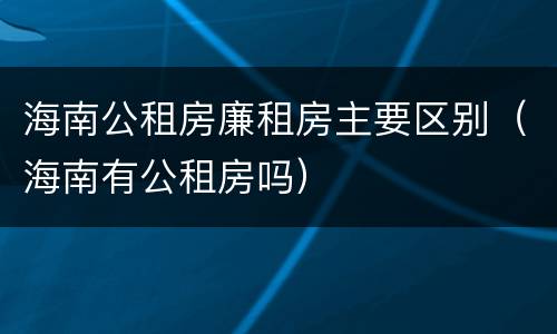 海南公租房廉租房主要区别（海南有公租房吗）