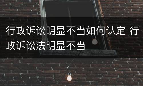 行政诉讼明显不当如何认定 行政诉讼法明显不当