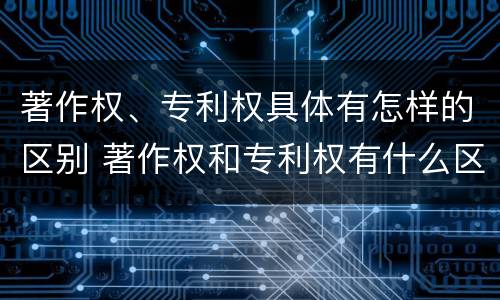 著作权、专利权具体有怎样的区别 著作权和专利权有什么区别