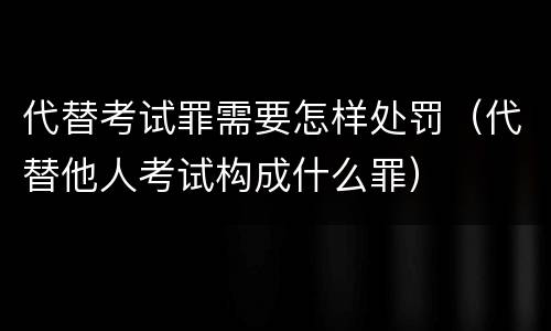 代替考试罪需要怎样处罚（代替他人考试构成什么罪）