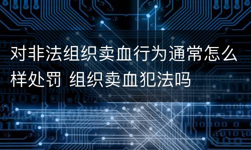 对非法组织卖血行为通常怎么样处罚 组织卖血犯法吗