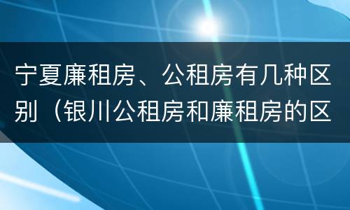 宁夏廉租房、公租房有几种区别（银川公租房和廉租房的区别）