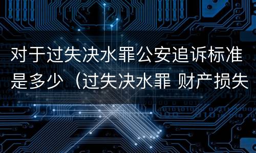 对于过失决水罪公安追诉标准是多少（过失决水罪 财产损失标准）