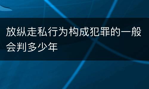 放纵走私行为构成犯罪的一般会判多少年