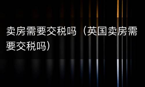 卖房需要交税吗（英国卖房需要交税吗）