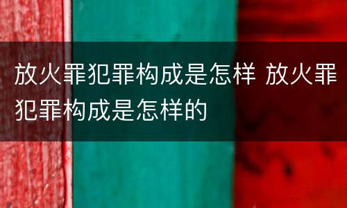 放火罪犯罪构成是怎样 放火罪犯罪构成是怎样的
