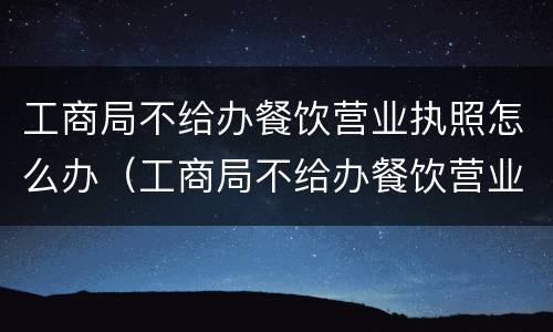 工商局不给办餐饮营业执照怎么办（工商局不给办餐饮营业执照怎么办呢）