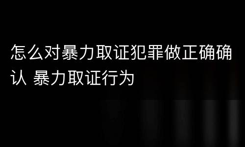 怎么对暴力取证犯罪做正确确认 暴力取证行为