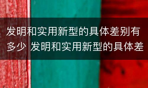 发明和实用新型的具体差别有多少 发明和实用新型的具体差别有多少种