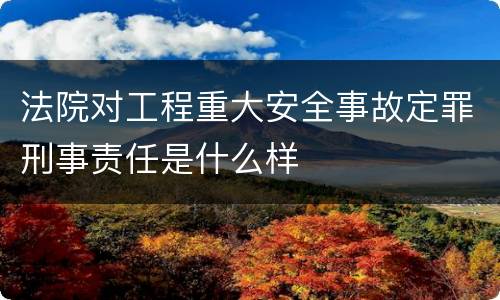法院对工程重大安全事故定罪刑事责任是什么样