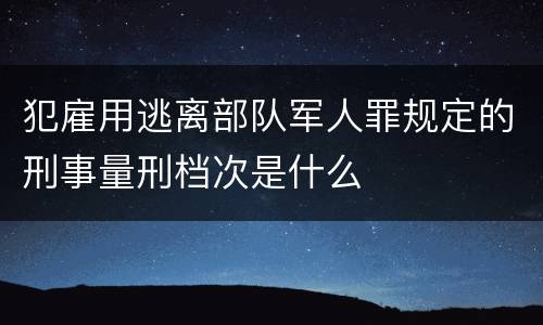 犯雇用逃离部队军人罪规定的刑事量刑档次是什么