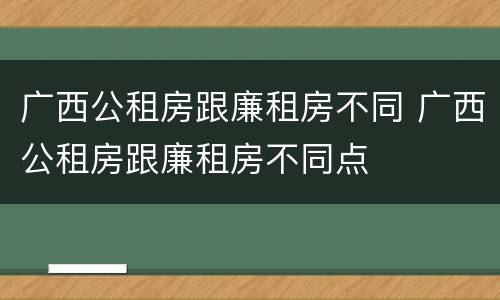 广西公租房跟廉租房不同 广西公租房跟廉租房不同点