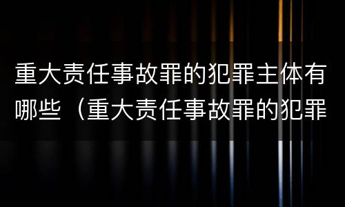 重大责任事故罪的犯罪主体有哪些（重大责任事故罪的犯罪主体有哪些类型）