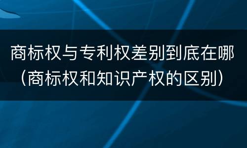 商标权与专利权差别到底在哪（商标权和知识产权的区别）
