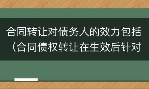 合同转让对债务人的效力包括（合同债权转让在生效后针对债务人产生的效力）